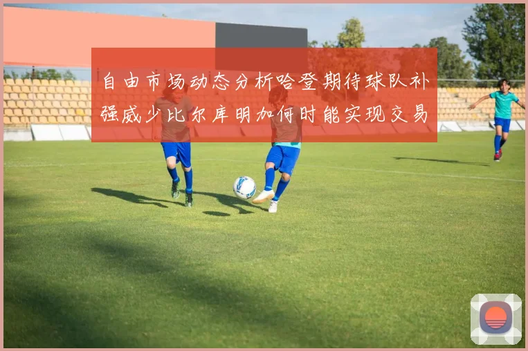 自由市场动态分析哈登期待球队补强威少比尔库明加何时能实现交易