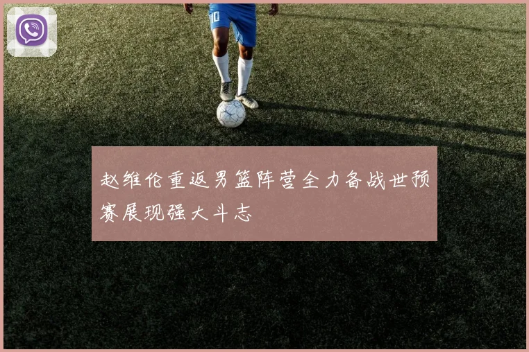 赵维伦重返男篮阵营全力备战世预赛展现强大斗志