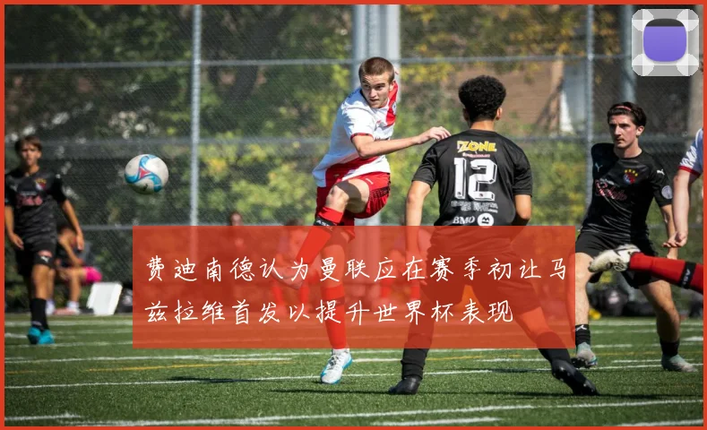 费迪南德认为曼联应在赛季初让马兹拉维首发以提升世界杯表现