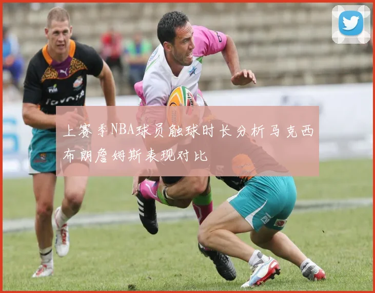上赛季NBA球员触球时长分析马克西布朗詹姆斯表现对比
