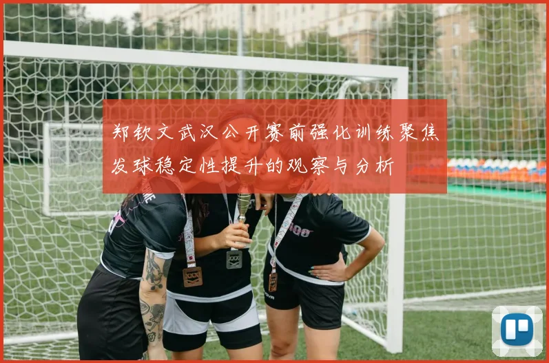 郑钦文武汉公开赛前强化训练聚焦发球稳定性提升的观察与分析