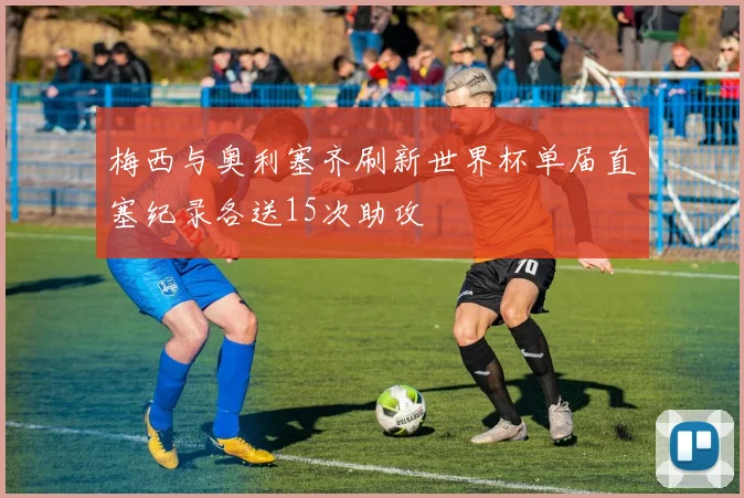 梅西与奥利塞齐刷新世界杯单届直塞纪录各送15次助攻
