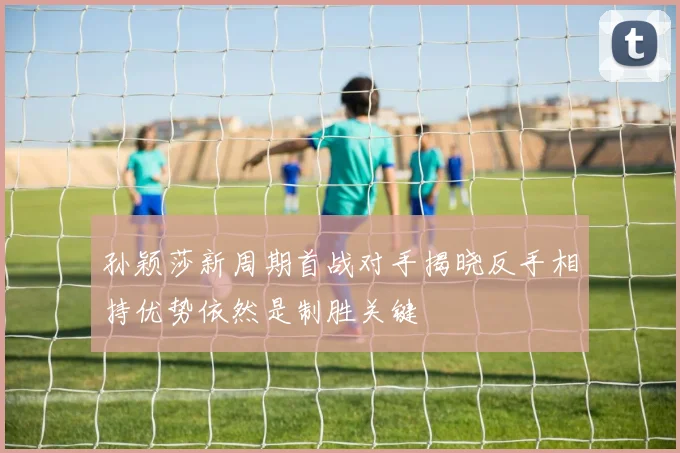 孙颖莎新周期首战对手揭晓反手相持优势依然是制胜关键
