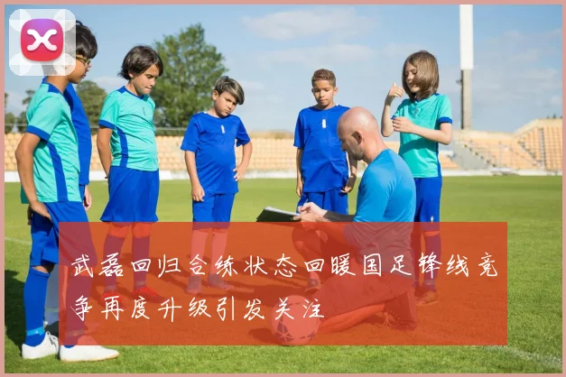 武磊回归合练状态回暖国足锋线竞争再度升级引发关注
